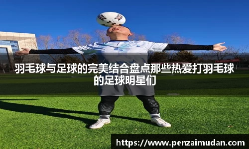 羽毛球与足球的完美结合盘点那些热爱打羽毛球的足球明星们